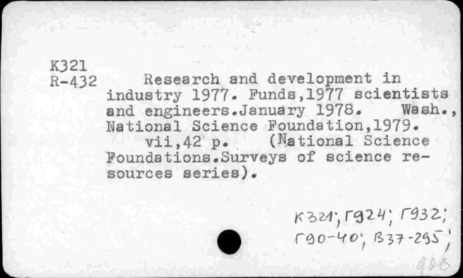 ﻿K321
r-432 Research and development in industry 1977. Funds,1977 scientists and engineers.January 1978. Wash., National Science Foundation,1979» vii,42 p. (National Science Foundations.Surveys of science resources series).
ft 37'26^^